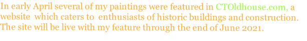 In early April several of my paintings were featured in CTOldhouse.com, a 
website  which caters to  enthusiasts of historic buildings and construction.  
The site will be live with my feature through the end of June 2021.
