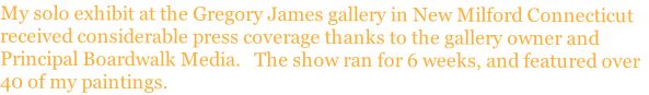 My solo exhibit at the Gregory James gallery in New Milford Connecticut
received considerable press coverage thanks to the gallery owner and
Principal Boardwalk Media.   The show ran for 6 weeks, and featured over
40 of my paintings.